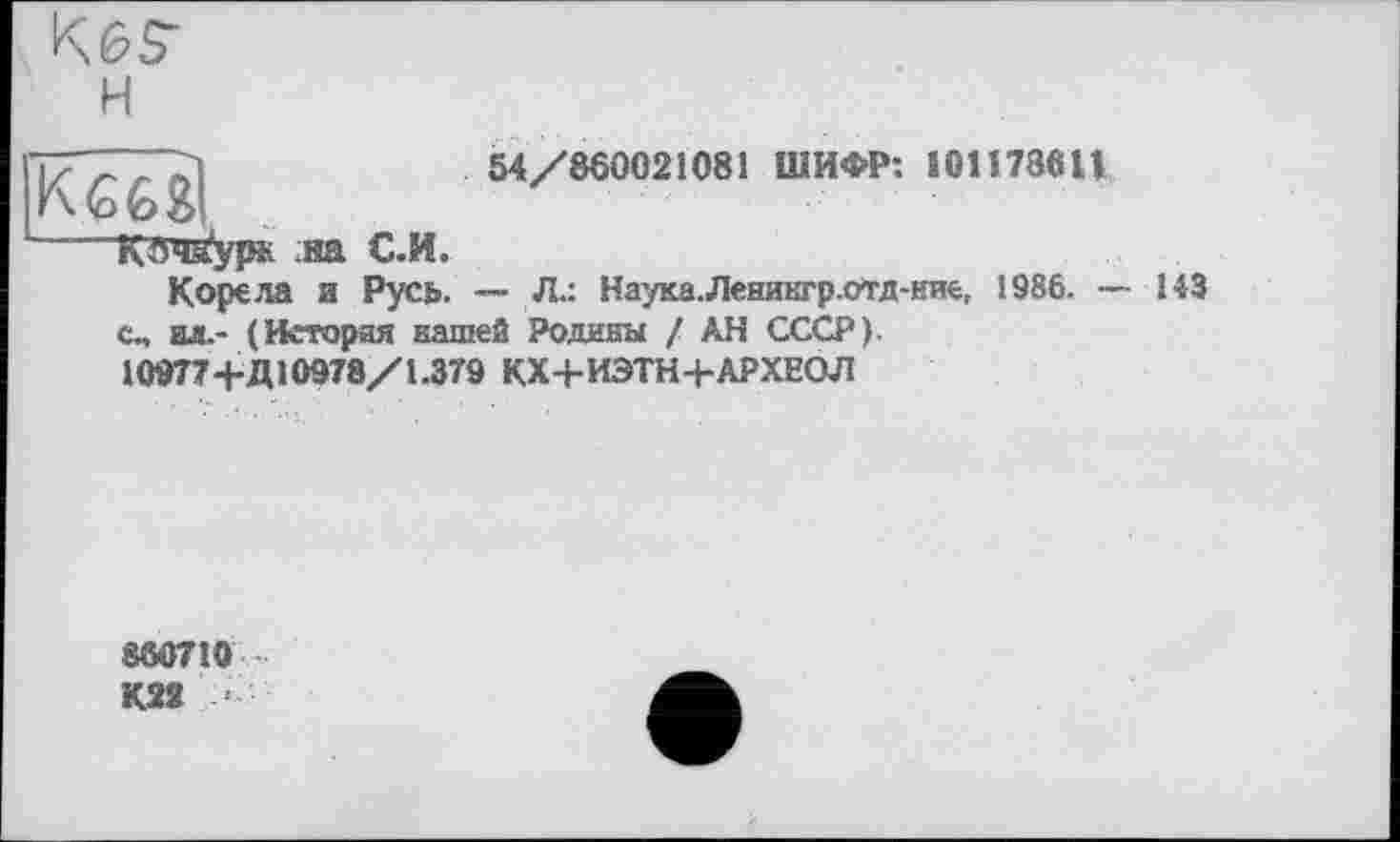 ﻿K6S" H
54/860021081 ШИФР: 101178611
на С.И.
Корела и Русь. — Л.: Наука. Леникгр.о'гд-иие, 1986. — 143 с., ил.- (История кашей Родины / АН СССР).
10977+Д10978/1.379 КХ4-ИЭТН4-АРХЕОЛ
860710 К22 -